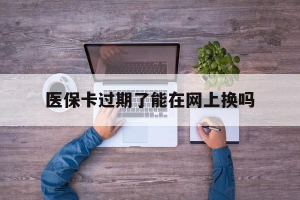 嘉兴最新医保卡过期了能在网上换吗方法分析(最方便真实的嘉兴医保卡到期可以网上办吗方法)